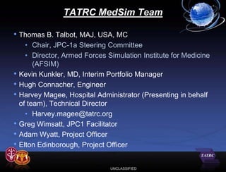 TATRC MedSim Team

• Thomas B. Talbot, MAJ, USA, MC
      • Chair, JPC-1a Steering Committee
      • Director, Armed Forces Simulation Institute for Medicine
         (AFSIM)
•   Kevin Kunkler, MD, Interim Portfolio Manager
•   Hugh Connacher, Engineer
•   Harvey Magee, Hospital Administrator (Presenting in behalf
    of team), Technical Director
      • Harvey.magee@tatrc.org
•   Greg Wimsatt, JPC1 Facilitator
•   Adam Wyatt, Project Officer
•   Elton Edinborough, Project Officer


                                UNCLASSIFIED
 