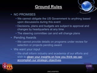 Ground Rules
• NO PROMISES
   • We cannot obligate the US Government to anything based
     upon discussions during this event
   • Decisions, plans and budgets are subject to approval and
     changes by headquarters at any time
   • The steering committee can and will change plans
• Pending Awards
   • We cannot provide details on programs under review for
     selection or projects pending award
• We want your input
   • We shall inform industry and academia of our efforts and
     wish to glean your insights on how you think we can
     accomplish our strategic objectives


                            UNCLASSIFIED
 