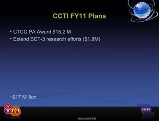 CCTI FY11 Plans

• CTCC PA Award $15.2 M
• Extend BCT-3 research efforts ($1.8M)




~$17 Million



                             UNCLASSIFIED
 