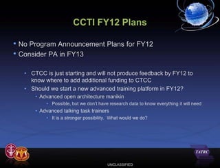 CCTI FY12 Plans

• No Program Announcement Plans for FY12
• Consider PA in FY13

   • CTCC is just starting and will not produce feedback by FY12 to
     know where to add additional funding to CTCC
   • Should we start a new advanced training platform in FY12?
       • Advanced open architecture manikin
           • Possible, but we don’t have research data to know everything it will need
       • Advanced talking task trainers
           • It is a stronger possibility. What would we do?




                                        UNCLASSIFIED
 