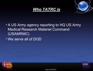 Who TATRC is


• A US Army agency reporting to HQ US Army
  Medical Research Materiel Command
  (USAMRMC)
• We serve all of DOD




                      UNCLASSIFIED
 