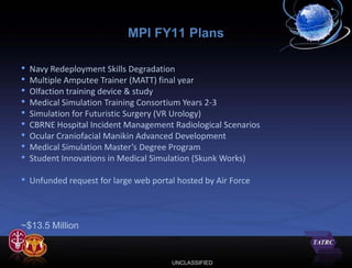 MPI FY11 Plans

•   Navy Redeployment Skills Degradation
•   Multiple Amputee Trainer (MATT) final year
•   Olfaction training device & study
•   Medical Simulation Training Consortium Years 2-3
•   Simulation for Futuristic Surgery (VR Urology)
•   CBRNE Hospital Incident Management Radiological Scenarios
•   Ocular Craniofacial Manikin Advanced Development
•   Medical Simulation Master’s Degree Program
•   Student Innovations in Medical Simulation (Skunk Works)

• Unfunded request for large web portal hosted by Air Force


~$13.5 Million


                                       UNCLASSIFIED
 