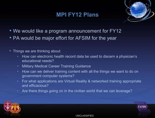 MPI FY12 Plans

• We would like a program announcement for FY12
• PA would be major effort for AFSIM for the year

•   Things we are thinking about:
      • How can electronic health record data be used to discern a physician’s
         educational needs?
      • Military Medical Career Training Guidance
      • How can we deliver training content with all the things we want to do on
         government computer systems?
      • For what applications are Virtual Reality & networked training appropriate
         and efficacious?
      • Are there things going on in the civilian world that we can leverage?




                                          UNCLASSIFIED
 