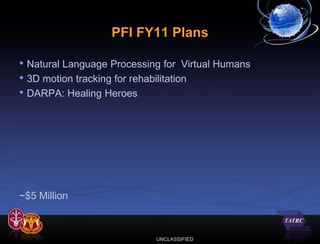 PFI FY11 Plans

• Natural Language Processing for Virtual Humans
• 3D motion tracking for rehabilitation
• DARPA: Healing Heroes




~$5 Million



                            UNCLASSIFIED
 