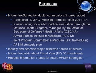 Purposes

• Inform the Games for Health community of interest about:
      • “traditional” TATRC “MedSim” portfolio, 1999-2011-->>
      • a new funding source for medical simulation, through the
        Defense Health Program, managed by the Office of
        Secretary of Defense / Health Affairs (OSD/HA)
      • Armed Forces Institute for Medicine (AFSIM)
      • Joint Program Committee1a-MedSim (JPC1a-MedSim)
      • AFSIM strategic plan
•   Identify and describe major initiatives / areas of interest
•   Inform the public about Fiscal Year (FY) 10 investments
•   Request information / ideas for future AFSIM strategies



                                UNCLASSIFIED
 