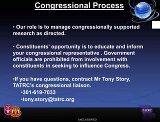 Congressional Process

• Our role is to manage congressionally supported
research as directed.

• Constituents’ opportunity is to educate and inform
your congressional representative . Government
officials are prohibited from involvement with
constituents in seeking to influence Congress.

•If you have questions, contract Mr Tony Story,
TATRC’s congressional liaison.
     •301-619-7033
     •tony.story@tatrc.org


                          UNCLASSIFIED
 