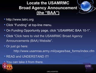 Locate the USAMRMC
           Broad Agency Announcement
                   (the “BAA”)
• http://www.tatrc.org
• Click “Funding” at top-line menu.
• On Funding Opportunity page, click “USAMRMC BAA 10-1”.
• Click “Click here to visit the USAMRMC Broad Agency
 Announcements (BAA) Website”.
• Or just go here:
       http://www.usamraa.army.mil/pages/baa_forms/index.cfm
• READ and UNDERSTAND IT!
• You can take it from there.

                            UNCLASSIFIED
 
