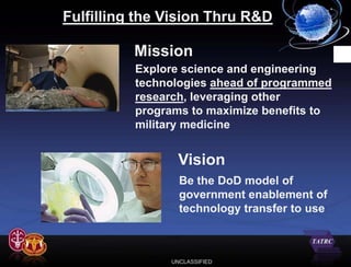 Fulfilling the Vision Thru R&D

          Mission
          Explore science and engineering
          technologies ahead of programmed
          research, leveraging other
          programs to maximize benefits to
          military medicine


                Vision
                 Be the DoD model of
                 government enablement of
                 technology transfer to use



               UNCLASSIFIED
 