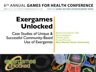 Exergames
      Unlocked
   Case Studies of Unique &   Barbara Chamberlin, PhD,
                              Rachel Gallagher,
Successful Community-Based    Michelle Garza,
                              Pamela Martinez
           Use of Exergames   New Mexico State University
 