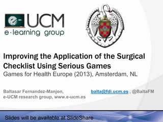 Improving the Application of the Surgical
Checklist Using Serious Games
Games for Health Europe (2013), Amsterdam, NL
Baltasar Fernandez-Manjon,
e-UCM research group, www.e-ucm.es

balta@fdi.ucm.es , @BaltaFM

Slides will be available at SlideShare

 
