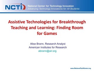 Assistive Technologies for Breakthrough Teaching and Learning: Finding Room for Games Alise Brann, Research Analyst American Institutes for Research [email_address]   