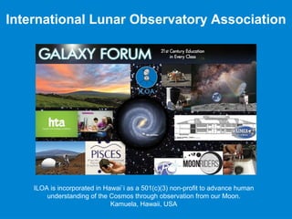 International Lunar Observatory Association
ILOA is incorporated in Hawai`i as a 501(c)(3) non-profit to advance human
understanding of the Cosmos through observation from our Moon.
Kamuela, Hawaii, USA
 