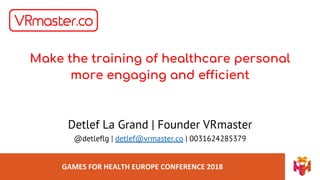 GAMES FOR HEALTH EUROPE CONFERENCE 2018
Make the training of healthcare personal
more engaging and efficient
Detlef La Grand | Founder VRmaster
@detleflg | detlef@vrmaster.co | 0031624285379
 