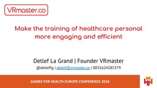 GAMES FOR HEALTH EUROPE CONFERENCE 2018
Make the training of healthcare personal
more engaging and efficient
Detlef La Grand | Founder VRmaster
@detleflg | detlef@vrmaster.co | 0031624285379