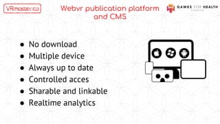 Webvr publication platform
and CMS
● No download
● Multiple device
● Always up to date
● Controlled acces
● Sharable and linkable
● Realtime analytics