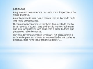 Conclusão
A água é um dos recursos naturais mais importante do
nosso planeta.
A contaminação dos rios e mares tem se tornado cada
vez mais preocupante.
O consumo inconsciente também tem afetado muito
este recurso natural, que até então muitos achavam
que era inesgotável, até sentirem a crise hídrica que
passamos recentemente.
Por isso devemos sempre lembrar : ”A Terra provê o
suficiente para satisfazer as necessidades de todas as
pessoas, mas nem toda ganancia delas”...
 