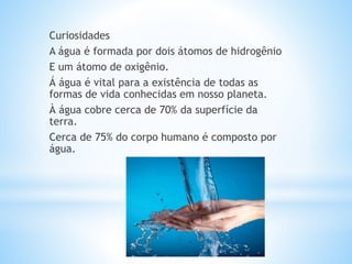 Curiosidades
A água é formada por dois átomos de hidrogênio
E um átomo de oxigênio.
Á água é vital para a existência de todas as
formas de vida conhecidas em nosso planeta.
À água cobre cerca de 70% da superfície da
terra.
Cerca de 75% do corpo humano é composto por
água.
 