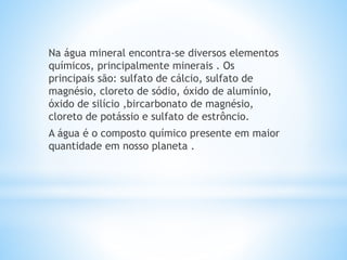 Na água mineral encontra-se diversos elementos
químicos, principalmente minerais . Os
principais são: sulfato de cálcio, sulfato de
magnésio, cloreto de sódio, óxido de alumínio,
óxido de silício ,bircarbonato de magnésio,
cloreto de potássio e sulfato de estrôncio.
A água é o composto químico presente em maior
quantidade em nosso planeta .
 