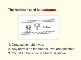The hammer card is awesome
1. Draw again right away.
2. Any barrels on the bottom level are smashed.
3. You still have to roll if a barrel is above.
 