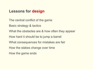 Lessons for design
The central conflict of the game
Basic strategy & tactics
What the obstacles are & how often they appear
How hard it should be to jump a barrel
What consequences for mistakes are fair
How the stakes change over time
How the game ends
 