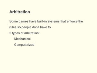 Arbitration
Some games have built-in systems that enforce the
rules so people don’t have to.
2 types of arbitration:
Mechanical
Computerized
 