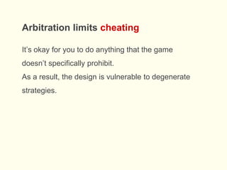 It’s okay for you to do anything that the game
doesn’t specifically prohibit.
As a result, the design is vulnerable to degenerate
strategies.
Arbitration limits cheating
 