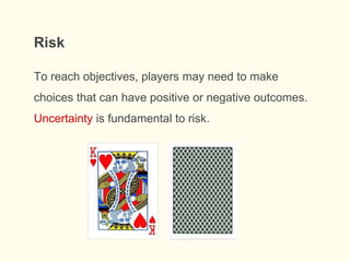 To reach objectives, players may need to make
choices that can have positive or negative outcomes.
Uncertainty is fundamental to risk.
Risk
 