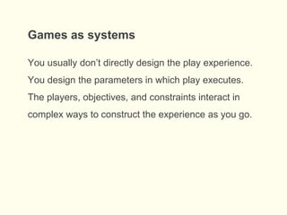 You usually don’t directly design the play experience.
You design the parameters in which play executes.
The players, objectives, and constraints interact in
complex ways to construct the experience as you go.
Games as systems
 