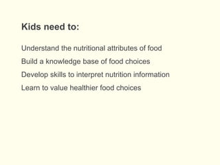 Understand the nutritional attributes of food
Build a knowledge base of food choices
Develop skills to interpret nutrition information
Learn to value healthier food choices
Kids need to:
 