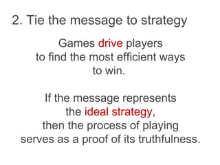 2. Tie the message to strategy
Games drive players
to find the most efficient ways
to win.
If the message represents
the ideal strategy,
then the process of playing
serves as a proof of its truthfulness.
 