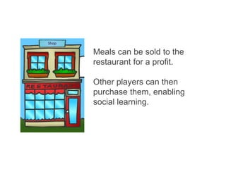 Meals can be sold to the
restaurant for a profit.
Other players can then
purchase them, enabling
social learning.
 