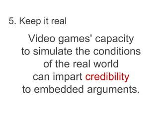 5. Keep it real
Video games' capacity
to simulate the conditions
of the real world
can impart credibility
to embedded arguments.
 