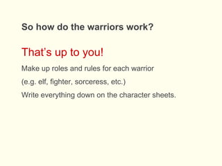 So how do the warriors work?
That’s up to you!
Make up roles and rules for each warrior
(e.g. elf, fighter, sorceress, etc.)
Write everything down on the character sheets.
 