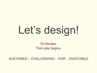 Let’s design!
10 minutes.
Then play begins.
SUSTAINED - CHALLENGING - FAIR - ENJOYABLE
 