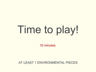 Time to play!
10 minutes.
AT LEAST 1 ENVIRONMENTAL PIECES
 