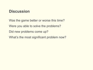 Was the game better or worse this time?
Were you able to solve the problems?
Did new problems come up?
What’s the most significant problem now?
Discussion
 