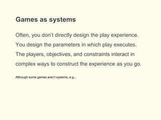 Often, you don’t directly design the play experience.
You design the parameters in which play executes.
The players, objectives, and constraints interact in
complex ways to construct the experience as you go.
Games as systems
Although some games aren’t systems, e.g...
 