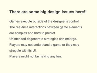 There are some big design issues here!!
Games execute outside of the designer’s control.
The real-time interactions between game elements
are complex and hard to predict.
Unintended degenerate strategies can emerge.
Players may not understand a game or they may
struggle with its UI.
Players might not be having any fun.
 