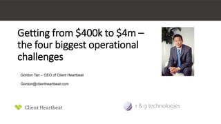 Getting from $400k to $4m – 
the four biggest operational 
challenges 
Gordon Tan – CEO of Client Heartbeat 
Gordon@clientheartbeat.com 
 
