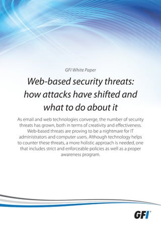 GFI White Paper

    Web-based security threats:
   how attacks have shifted and
       what to do about it
As email and web technologies converge, the number of security
 threats has grown, both in terms of creativity and effectiveness.
     Web-based threats are proving to be a nightmare for IT
 administrators and computer users. Although technology helps
to counter these threats, a more holistic approach is needed, one
 that includes strict and enforceable policies as well as a proper
                        awareness program.
 