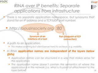RINA over IP benefits: Separate
applications from infrastructure
 There is no separate application namespace, but synonyms that
stand for an IP address and a TCP/UDP port number:
 A path to an application.
 This makes anything but client/server hard to achieve, e.g. mobility
 In RINA application names are independent of the layers below
(DIFs)
 Application names can be structured in a way that makes sense for
the application
 The application name doesn’t contain the semantics of where the
application is in the network (i.e. what is its point of attachment to the
layer below) 11
 http://pouzinsociety.org
Synonym of an
interface of a host
Port (Endpoint of TCP
connection)
:80
 