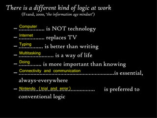 There is a different kind of logic at work  (Frand, 2000, ‘ the information age mindset ’) …………… .. is NOT technology  …………… .. replaces TV ………… .… is better than writing …………… ..…… is a way of life ………… ... is more important than knowing ................................................................is essential, always-everywhere  ………………………………………… ..  is preferred to conventional logic Computer  Internet Typing Multitasking Doing Connectivity and communication Nintendo (trial and error) 