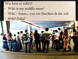 Wie kent er wiki’s? Wiki is my middle name! Wiki – hmm… van ver (her)ken ik dat wel Wiki? Pedia? 