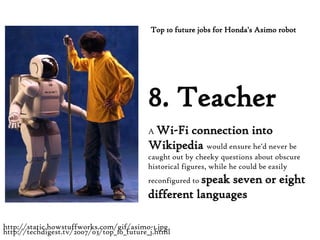 8. Teacher A  Wi-Fi connection into Wikipedia  would ensure he'd never be caught out by cheeky questions about obscure historical figures, while he could be easily reconfigured to  speak seven or eight different languages Top 10 future jobs for Honda's Asimo robot http://techdigest.tv/2007/03/top_10_future_j.html http://static.howstuffworks.com/gif/asimo-1.jpg 