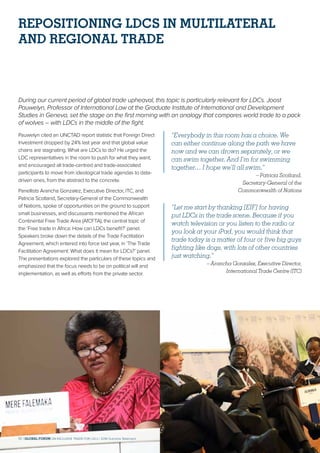 REPOSITIONING LDCS IN MULTILATERAL
AND REGIONAL TRADE
During our current period of global trade upheaval, this topic is particularly relevant for LDCs. Joost
Pauwelyn, Professor of International Law at the Graduate Institute of International and Development
Studies in Geneva, set the stage on the first morning with an analogy that compares world trade to a pack
of wolves – with LDCs in the middle of the fight.
Pauwelyn cited an UNCTAD report statistic that Foreign Direct
Investment dropped by 24% last year and that global value
chains are stagnating. What are LDCs to do? He urged the
LDC representatives in the room to push for what they want,
and encouraged all trade-centred and trade-associated
participants to move from ideological trade agendas to data-
driven ones, from the abstract to the concrete.
Panellists Arancha Gonzalez, Executive Director, ITC, and
Patricia Scotland, Secretary-General of the Commonwealth
of Nations, spoke of opportunities on the ground to support
small businesses, and discussants mentioned the African
Continental Free Trade Area (AfCFTA), the central topic of
the ‘Free trade in Africa: How can LDCs benefit?’ panel.
Speakers broke down the details of the Trade Facilitation
Agreement, which entered into force last year, in ‘The Trade
Facilitation Agreement: What does it mean for LDCs?’ panel.
The presentations explored the particulars of these topics and
emphasized that the focus needs to be on political will and
implementation, as well as efforts from the private sector.
“Everybody in this room has a choice. We
can either continue along the path we have
now and we can drown separately, or we
can swim together. And I’m for swimming
together… I hope we’ll all swim.”
– Patricia Scotland,
Secretary-General of the
Commonwealth of Nations
“Let me start by thanking [EIF] for having
put LDCs in the trade scene. Because if you
watch television or you listen to the radio or
you look at your iPad, you would think that
trade today is a matter of four or five big guys
fighting like dogs, with lots of other countries
just watching.”
– Arancha Gonzalez, Executive Director,
International Trade Centre (ITC)
10 | GLOBAL FORUM ON INCLUSIVE TRADE FOR LDCs | 2018 Outcome Statement
 