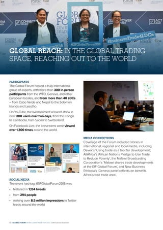 GLOBAL REACH: IN THE GLOBAL TRADING
SPACE, REACHING OUT TO THE WORLD
PARTICIPANTS
The Global Forum hosted a truly international
group of experts, with more than 300 in-person
participants from the WTO, Geneva, and other
European locales, and from more than 40 LDCs
– from Cabo Verde and Nepal to the Solomon
Islands and Lesotho.
On YouTube, the livestreamed sessions drew in
over 200 users over two days, from the Congo
to Cambodia, from Sudan to Switzerland.
On Facebook Live, the livestreams were viewed
over 1,300 times around the world.
SOCIAL MEDIA
The event hashtag #EIFGlobalForum2018 was
•	 featured in 1,134 tweets
•	from 294 people
•	making over 8.5 million impressions in Twitter
feeds around the world
MEDIA CONNECTIONS
Coverage of the Forum included stories in
international, regional and local media, including
Devex’s ‘Using trade as a tool for development’,
AllAfrica’s ‘African Nations Pledge to Use Trade
to Reduce Poverty’, the Malawi Broadcasting
Corporation’s ‘Malawi shares trade developments
at the EIF Global Forum’, and New Business
Ethiopia’s ‘Geneva panel reflects on benefits
Africa’s free trade area’.
12 | GLOBAL FORUM ON INCLUSIVE TRADE FOR LDCs | 2018 Outcome Statement
 