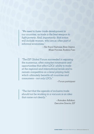 “The fact that the agenda of inclusive trade
should not be working in a vacuum is an idea
that came out clearly.”
– Ratnakar Adhikari,
Executive Director, EIF
“The EIF Global Forum succeeded in exposing
the numerous, often complex constraints and
opportunities that affect LDCs’ ability to trade
at the regional and international levels and to
remain competitive on a level playing field,
which ultimately benefits all countries and
consumers – not only LDCs.”
– Forum participant
“We need to foster trade development in
our countries, as trade is the best weapon to
fight poverty. And, importantly, that action
will include women, who are so often part of
informal economies.”
– Her Royal Highness Abze Djigma,
Mossi Princess, Burkina Faso
GLOBAL FORUM ON INCLUSIVE TRADE FOR LDCs | 2018 Outcome Statement | 13
 