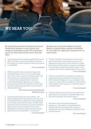 By including focused time for audience and social
media-driven questions in each session, and
through our participant surveys, EIF is listening to
you as we move into the future and its work with
LDCs.
We take your constructive feedback seriously.
Below is a representative selection of feedback
for us to reflect on, digest and incorporate into our
future events.
“A well-designed and well-executed Global Forum for
LDCs. Lets take the work a notch higher by focusing
EIF support on creating capacity to utilize opportunities
in the AfCFTA.”
– Forum participant
“The Partners Hub was a very useful way for the
World Bank Group to reach out to our LDC clients,
inform them about our product offerings and country
interventions, and – perhaps most importantly
– to listen to their stated priorities in matters of
trade-related technical assistance and capacity
strengthening. The Hub also allowed for very fruitful
interaction with the representatives of major donors
attending the Forum.”
– Pierre Sauvé, Senior Trade Specialist,
World Bank Group
“I think the global big picture was missing – US/
China trading relations and impacts on the rest of the
world. Brexit. These are daily in the media headlines
but not really mentioned. The section on Africa trade
agreements was very interesting, but the multilateral
response was not really sufficient. How can the
development machinery support trade for inclusive
development is a good question – for next time!”
– Forum participant
“Firstly, I think EIF proved that there is value in this
type of conversation, which feels very new in the
development space. How can the momentum raised
be built upon and brought into mainstream debates in
the future? The insights raised need to reach a wider
audience. But it was an excellent step on that journey.”
– Forum participant
“The structure of the Forum content was alright, but
I think next time there should be joint sessions for all
LDCs instead of breaking them up according to their
regions, for instance Africa and Asia, etc. This will help
to get insights of what is going on in the other regions
to develop trade.”
– Forum participant
“Timing could be improved as it is not enough for the
participants to ask questions to panellists. More time
allocated for question and answer session.”
– Forum participant
All sessions, featured great learnings and
experiences... The selection of panelists should
be balanced. There were very little numbers of
representative from the Caribbean and Pacific in the
first day sessions
– Forum participant
WE HEAR YOU!
14 | GLOBAL FORUM ON INCLUSIVE TRADE FOR LDCs | 2018 Outcome Statement
 