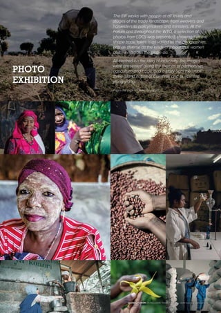 The EIF works with people at all levels and
stages of the trade landscape, from weavers and
harvesters to policymakers and ministers. At the
Forum and throughout the WTO, a selection of
photos from LDCs was presented, showing that the
shape trade takes is as varied as the geographies,
and as diverse as the kinds of labour that women
and men across the globe do.
All centred on the idea of inclusivity, the images
were presented along the themes of partnership,
agriculture and trade, and a story from the small
three-island nation of Comoros and its scented
ylang-ylang.
Photos this page © Ollivier Girard/EIF
PHOTO
EXHIBITION
GLOBAL FORUM ON INCLUSIVE TRADE FOR LDCs | 2018 Outcome Statement | 15
 