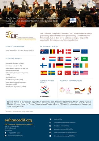  @EIF4LDCs
 @enhancedintegratedframework
 facebook.com/eif4ldcs
enhancedif.org
 youtube.com/user/EIF4LDCs
 flickr.com/photos/152818923@N04/
 linkedin.com/company/11161784/
EIF Executive Secretariat at the WTO
Rue de Lausanne 154
CH-1211 Geneva 2
Switzerland
	 +41 (0)22 739 6650
	eif.secretariat@wto.org


International Monetary Fund (IMF)
International Trade Centre (ITC)
United Nations Conference on Trade and
Development (UNCTAD)
United Nations Development Programme
(UNDP)
World Bank Group
World Trade Organization (WTO)
United Nations Industrial Development
Organization (UNIDO)
World Tourism Organization (UNWTO)
The Enhanced Integrated Framework (EIF) is the only multilateral
partnership dedicated exclusively to assisting Least Developed
Countries (LDCs) in their use of trade as an engine for growth,
sustainable development and poverty reduction.
EIF TRUST FUND DONORS
EIF PARTNER AGENCIES
EIF TRUST FUND MANAGER
United Nations Office for Project Services (UNOPS)
ADDITIONAL FORUM SPONSORSHOST  EIF PARTNER
AGENCY
The Global Forum on Inclusive Trade for LDCs is the first
event for LDCs dedicated to achieving equitable trade
benefits for all.
Special thanks to our session rapporteurs Sainabou Taal, Anastasiya Letnikava, Helen Chang, Apurva
Mudliar, Khuong Ngoc Le, Feruza Nabiyeva and Sophia Gnych. Without them this document would not
have been possible.
All photos © Jan Turnbull/EIF except where noted
 